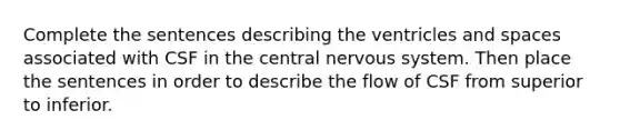 Complete the sentences describing the ventricles and spaces associated with CSF in the central <a href='https://www.questionai.com/knowledge/kThdVqrsqy-nervous-system' class='anchor-knowledge'>nervous system</a>. Then place the sentences in order to describe the flow of CSF from superior to inferior.