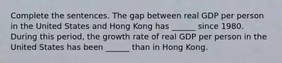 Complete the sentences. The gap between real GDP per person in the United States and Hong Kong has​ ______ since 1980. During this​ period, the growth rate of real GDP per person in the United States has been​ ______ than in Hong Kong.