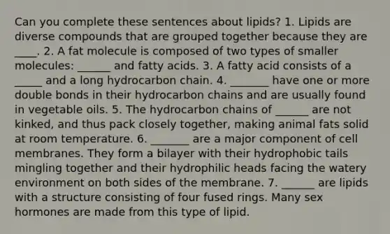 Can you complete these sentences about lipids? 1. Lipids are diverse compounds that are grouped together because they are ____. 2. A fat molecule is composed of two types of smaller molecules: ______ and fatty acids. 3. A fatty acid consists of a _____ and a long hydrocarbon chain. 4. _______ have one or more double bonds in their hydrocarbon chains and are usually found in vegetable oils. 5. The hydrocarbon chains of ______ are not kinked, and thus pack closely together, making animal fats solid at room temperature. 6. _______ are a major component of cell membranes. They form a bilayer with their hydrophobic tails mingling together and their hydrophilic heads facing the watery environment on both sides of the membrane. 7. ______ are lipids with a structure consisting of four fused rings. Many sex hormones are made from this type of lipid.