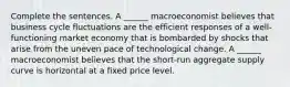 Complete the sentences. A​ ______ macroeconomist believes that business cycle fluctuations are the efficient responses of a​ well-functioning market economy that is bombarded by shocks that arise from the uneven pace of technological change. A​ ______ macroeconomist believes that the​ short-run aggregate supply curve is horizontal at a fixed price level.