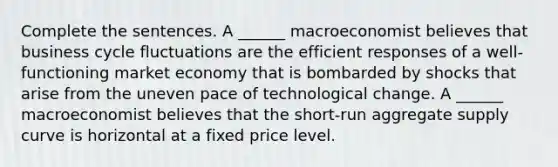 Complete the sentences. A​ ______ macroeconomist believes that business cycle fluctuations are the efficient responses of a​ well-functioning market economy that is bombarded by shocks that arise from the uneven pace of technological change. A​ ______ macroeconomist believes that the​ short-run aggregate supply curve is horizontal at a fixed price level.