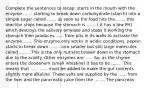 Complete the sentences to recap: starts in the mouth with the enzyme ....... starting to break down carbohydrate (starch) into a simple sugar called ....... as soon as the food hits the ....... this reaction stops because the stomach is ....... ( it has a low PH) which destroys the salivary amylase and stops it working the stomach then produces ...... from pits in its walls to activate the enzyme ........This enzyme only works in acidic conditions. pepsin starts to break down ........ into smaller but still large molecules called .........This is the only nutrient broken down in the stomach due to the acidity. Other enzymes are ...... So, as the chyme enters the duodenum (small intestine) it has to be ........ This means that ...... ...... must be added to make the gut contents slightly more alkaline. These salts are supplied by the ...... from the liver and the pancreatic juice from the ........ The pancreas