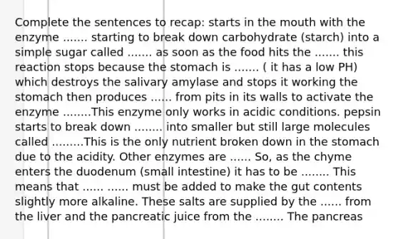 Complete the sentences to recap: starts in the mouth with the enzyme ....... starting to break down carbohydrate (starch) into a simple sugar called ....... as soon as the food hits the ....... this reaction stops because the stomach is ....... ( it has a low PH) which destroys the salivary amylase and stops it working the stomach then produces ...... from pits in its walls to activate the enzyme ........This enzyme only works in acidic conditions. pepsin starts to break down ........ into smaller but still large molecules called .........This is the only nutrient broken down in the stomach due to the acidity. Other enzymes are ...... So, as the chyme enters the duodenum (small intestine) it has to be ........ This means that ...... ...... must be added to make the gut contents slightly more alkaline. These salts are supplied by the ...... from the liver and the pancreatic juice from the ........ The pancreas