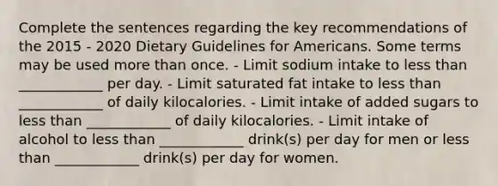 Complete the sentences regarding the key recommendations of the 2015 - 2020 Dietary Guidelines for Americans. Some terms may be used more than once. - Limit sodium intake to less than ____________ per day. - Limit saturated fat intake to less than ____________ of daily kilocalories. - Limit intake of added sugars to less than ____________ of daily kilocalories. - Limit intake of alcohol to less than ____________ drink(s) per day for men or less than ____________ drink(s) per day for women.