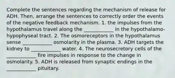 Complete the sentences regarding the mechanism of release for ADH. Then, arrange the sentences to correctly order the events of the negative feedback mechanism. 1. the impulses from the hypothalamus travel along the ____________ in the hypothalamo-hypophyseal tract. 2. The osmoreceptors in the hypothalamus sense ____________ osmolarity in the plasma. 3. ADH targets the kidney to ____________ water. 4. The neurosecretory cells of the ____________ fire impulses in response to the change in osmolarity. 5. ADH is released from synaptic endings in the ____________ pituitary.