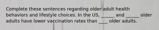 Complete these sentences regarding older adult health behaviors and lifestyle choices. In the US, ______ and ______ older adults have lower vaccination rates than ____ older adults.