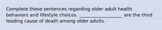 Complete these sentences regarding older adult health behaviors and lifestyle choices. ___________________ are the third leading cause of death among older adults. ·