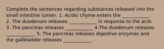 Complete the sentences regarding substances released into the small intestine lumen. 1. Acidic chyme enters the ____________ . 2. The duodenum releases ____________ in response to the acid. 3. The pancreas releases ____________ 4.The duodenum releases ____________. 5. The pancreas releases digestive enzymes and the gallbladder releases ____________ .