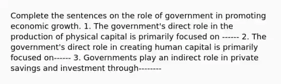 Complete the sentences on the role of government in promoting economic growth. 1. The government's direct role in the production of physical capital is primarily focused on ------ 2. The government's direct role in creating human capital is primarily focused on------ 3. Governments play an indirect role in private savings and investment through--------