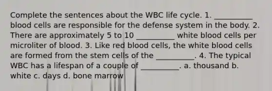 Complete the sentences about the WBC life cycle. 1. __________ blood cells are responsible for the defense system in the body. 2. There are approximately 5 to 10 __________ white blood cells per microliter of blood. 3. Like red blood cells, the white blood cells are formed from the stem cells of the __________. 4. The typical WBC has a lifespan of a couple of __________. a. thousand b. white c. days d. bone marrow