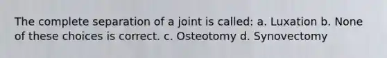 The complete separation of a joint is called: a. Luxation b. None of these choices is correct. c. Osteotomy d. Synovectomy