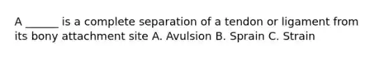 A ______ is a complete separation of a tendon or ligament from its bony attachment site A. Avulsion B. Sprain C. Strain