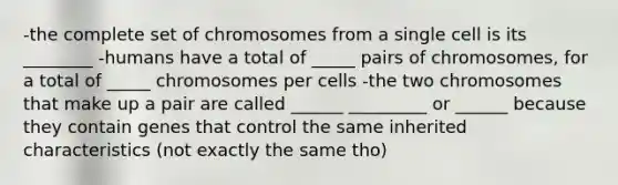 -the complete set of chromosomes from a single cell is its ________ -humans have a total of _____ pairs of chromosomes, for a total of _____ chromosomes per cells -the two chromosomes that make up a pair are called ______ _________ or ______ because they contain genes that control the same inherited characteristics (not exactly the same tho)