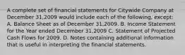 A complete set of financial statements for Citywide Company at December 31,2009 would include each of the following, except: A. Balance Sheet as of December 31,2009. B. Income Statement for the Year ended December 31,2009 C. Statement of Projected Cash Flows for 2009. D. Notes containing additional information that is useful in interpreting the financial statements.