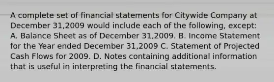 A complete set of financial statements for Citywide Company at December 31,2009 would include each of the following, except: A. Balance Sheet as of December 31,2009. B. Income Statement for the Year ended December 31,2009 C. Statement of Projected Cash Flows for 2009. D. Notes containing additional information that is useful in interpreting the financial statements.