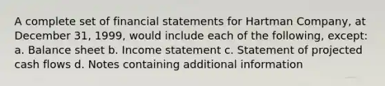 A complete set of financial statements for Hartman Company, at December 31, 1999, would include each of the following, except: a. Balance sheet b. Income statement c. Statement of projected cash flows d. Notes containing additional information