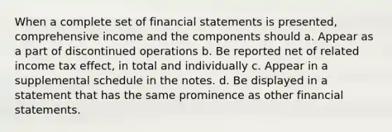 When a complete set of financial statements is presented, comprehensive income and the components should a. Appear as a part of discontinued operations b. Be reported net of related income tax effect, in total and individually c. Appear in a supplemental schedule in the notes. d. Be displayed in a statement that has the same prominence as other financial statements.