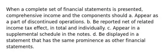 When a complete set of financial statements is presented, comprehensive income and the components should a. Appear as a part of discontinued operations. b. Be reported net of related income tax effect, in total and individually. c. Appear in a supplemental schedule in the notes. d. Be displayed in a statement that has the same prominence as other financial statements.