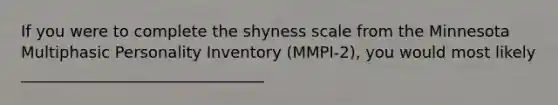 If you were to complete the shyness scale from the Minnesota Multiphasic Personality Inventory (MMPI-2), you would most likely _______________________________