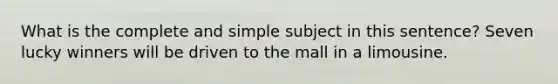 What is the complete and simple subject in this sentence? Seven lucky winners will be driven to the mall in a limousine.