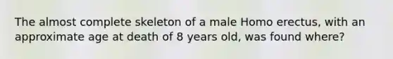 The almost complete skeleton of a male Homo erectus, with an approximate age at death of 8 years old, was found where?