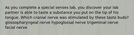 As you complete a special senses lab, you discover your lab partner is able to taste a substance you put on the tip of his tongue. Which cranial nerve was stimulated by these taste buds? glossopharyngeal nerve hypoglossal nerve trigeminal nerve facial nerve