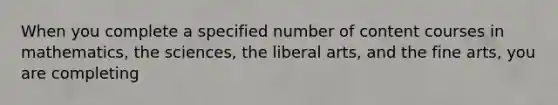 When you complete a specified number of content courses in mathematics, the sciences, the liberal arts, and the fine arts, you are completing