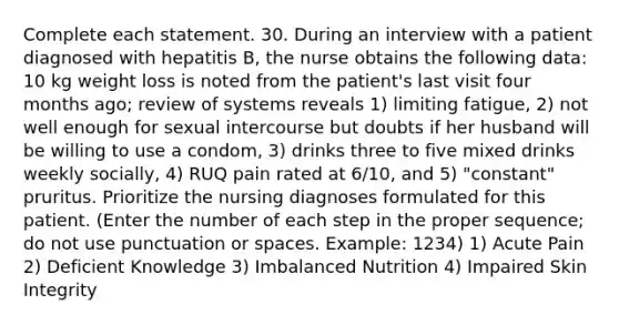 Complete each statement. 30. During an interview with a patient diagnosed with hepatitis B, the nurse obtains the following data: 10 kg weight loss is noted from the patient's last visit four months ago; review of systems reveals 1) limiting fatigue, 2) not well enough for sexual intercourse but doubts if her husband will be willing to use a condom, 3) drinks three to five mixed drinks weekly socially, 4) RUQ pain rated at 6/10, and 5) "constant" pruritus. Prioritize the nursing diagnoses formulated for this patient. (Enter the number of each step in the proper sequence; do not use punctuation or spaces. Example: 1234) 1) Acute Pain 2) Deficient Knowledge 3) Imbalanced Nutrition 4) Impaired Skin Integrity