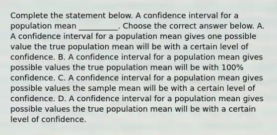 Complete the statement below. A confidence interval for a population mean​ __________. Choose the correct answer below. A. A confidence interval for a population mean gives one possible value the true population mean will be with a certain level of confidence. B. A confidence interval for a population mean gives possible values the true population mean will be with​ 100% confidence. C. A confidence interval for a population mean gives possible values the sample mean will be with a certain level of confidence. D. A confidence interval for a population mean gives possible values the true population mean will be with a certain level of confidence.