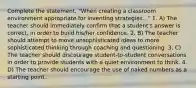 Complete the statement, "When creating a classroom environment appropriate for inventing strategies..." 1. A) The teacher should immediately confirm that a student's answer is correct, in order to build his/her confidence. 2. B) The teacher should attempt to move unsophisticated ideas to more sophisticated thinking through coaching and questioning. 3. C) The teacher should discourage student-to-student conversations in order to provide students with a quiet environment to think. 4. D) The teacher should encourage the use of naked numbers as a starting point.