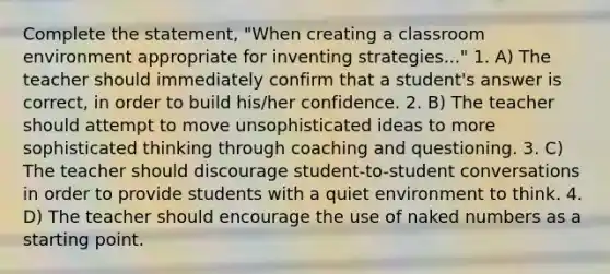 Complete the statement, "When creating a classroom environment appropriate for inventing strategies..." 1. A) The teacher should immediately confirm that a student's answer is correct, in order to build his/her confidence. 2. B) The teacher should attempt to move unsophisticated ideas to more sophisticated thinking through coaching and questioning. 3. C) The teacher should discourage student-to-student conversations in order to provide students with a quiet environment to think. 4. D) The teacher should encourage the use of naked numbers as a starting point.