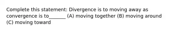 Complete this statement: Divergence is to moving away as convergence is to_______ (A) moving together (B) moving around (C) moving toward