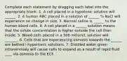 Complete each statement by dragging each label into the appropriate blank. 1. A cell placed in a hypotonic solution will ______. 2. A human RBC placed in a solution of ______ % NaCl will experience no change in size. 3. Normal saline is ______ to the human blood cells. 4. A cell placed in a ______ solution means that the solute concentration is higher outside the cell than inside. 5. Blood cells placed in a 500 mOsm/L solution will _______. 6. Cells that are experiencing osmosis towards the ______ are bathed i hypertonic solutions. 7. Distilled water given intravenously will cause cells to expand as a result of rapid fluid ____ via osmosis to the ECF.