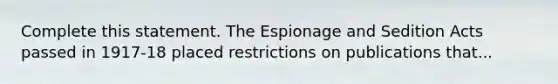 Complete this statement. The Espionage and Sedition Acts passed in 1917-18 placed restrictions on publications that...