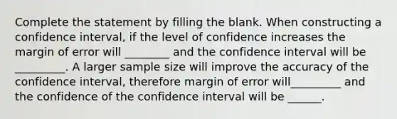 Complete the statement by filling the blank. When constructing a confidence interval, if the level of confidence increases the margin of error will ________ and the confidence interval will be _________. A larger sample size will improve the accuracy of the confidence interval, therefore margin of error will_________ and the confidence of the confidence interval will be ______.