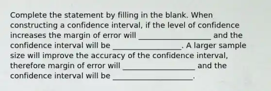 Complete the statement by filling in the blank. When constructing a confidence interval, if the level of confidence increases the margin of error will ___________________ and the confidence interval will be __________________. A larger sample size will improve the accuracy of the confidence interval, therefore margin of error will ___________________ and the confidence interval will be _____________________.