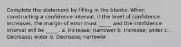 Complete the statement by filling in the blanks: When constructing a confidence interval, if the level of confidence increases, the margin of error must _____ and the confidence interval will be _____. a. Increase; narrower b. Increase; wider c. Decrease; wider d. Decrease; narrower