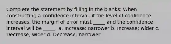 Complete the statement by filling in the blanks: When constructing a confidence interval, if the level of confidence increases, the margin of error must _____ and the confidence interval will be _____. a. Increase; narrower b. Increase; wider c. Decrease; wider d. Decrease; narrower