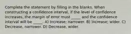 Complete the statement by filling in the blanks. When constructing a confidence interval, if the level of confidence increases, the margin of error must _____ and the confidence interval will be _____. A) Increase; narrower. B) Increase; wider. C) Decrease, narrower. D) Decrease, wider.