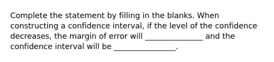 Complete the statement by filling in the blanks. When constructing a confidence interval, if the level of the confidence decreases, the margin of error will _______________ and the confidence interval will be ________________.