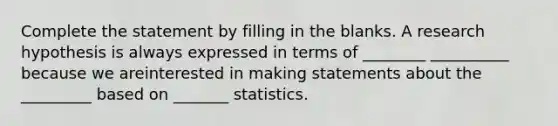 Complete the statement by filling in the blanks. A research hypothesis is always expressed in terms of ________ __________ because we areinterested in making statements about the _________ based on _______ statistics.