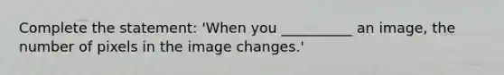 Complete the statement: 'When you __________ an image, the number of pixels in the image changes.'