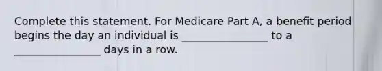 Complete this statement. For Medicare Part A, a benefit period begins the day an individual is ________________ to a ________________ days in a row.