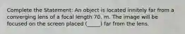 Complete the Statement: An object is located innitely far from a converging lens of a focal length 70. m. The image will be focused on the screen placed (_____) far from the lens.