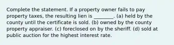 Complete the statement. If a property owner fails to pay property taxes, the resulting lien is ________. (a) held by the county until the certificate is sold. (b) owned by the county property appraiser. (c) foreclosed on by the sheriff. (d) sold at public auction for the highest interest rate.