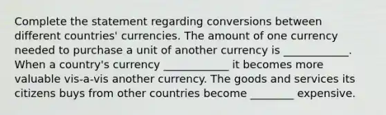 Complete the statement regarding conversions between different countries' currencies. The amount of one currency needed to purchase a unit of another currency is ____________. When a country's currency ____________ it becomes more valuable vis-a-vis another currency. The goods and services its citizens buys from other countries become ________ expensive.