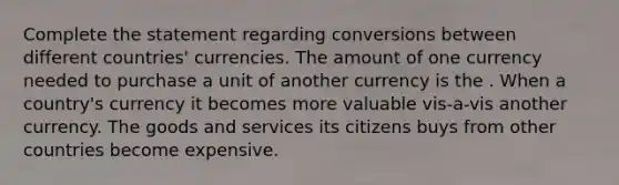 Complete the statement regarding conversions between different countries' currencies. The amount of one currency needed to purchase a unit of another currency is the . When a country's currency it becomes more valuable vis-a-vis another currency. The goods and services its citizens buys from other countries become expensive.