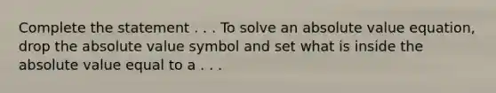 Complete the statement . . . To solve an absolute value equation, drop the absolute value symbol and set what is inside the absolute value equal to a . . .