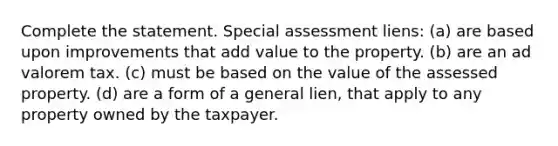 Complete the statement. Special assessment liens: (a) are based upon improvements that add value to the property. (b) are an ad valorem tax. (c) must be based on the value of the assessed property. (d) are a form of a general lien, that apply to any property owned by the taxpayer.