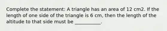 Complete the statement: A triangle has an area of 12 cm2. If the length of one side of the triangle is 6 cm, then the length of the altitude to that side must be ___________.